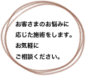 お客さまの悩みに応じて、背術します。お気軽にご相談ください。